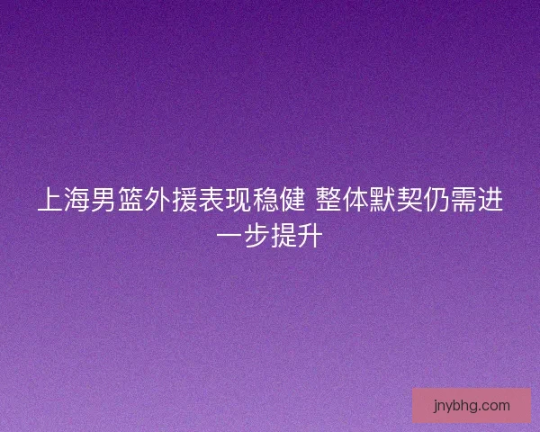 上海男篮外援表现稳健 整体默契仍需进一步提升