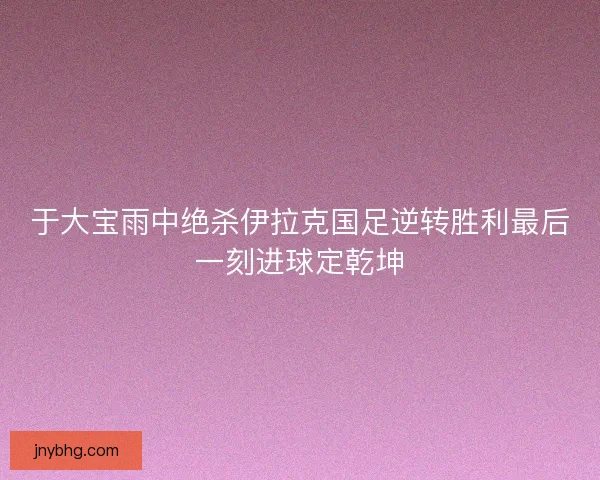 于大宝雨中绝杀伊拉克国足逆转胜利最后一刻进球定乾坤