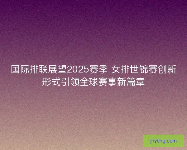 国际排联展望2025赛季 女排世锦赛创新形式引领全球赛事新篇章
