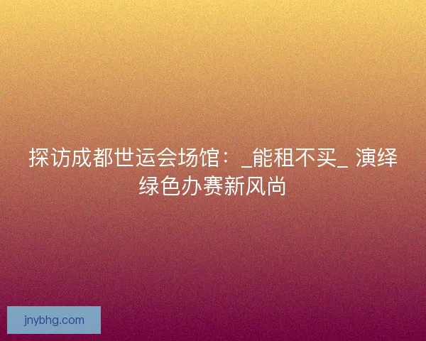 探访成都世运会场馆：_能租不买_ 演绎绿色办赛新风尚