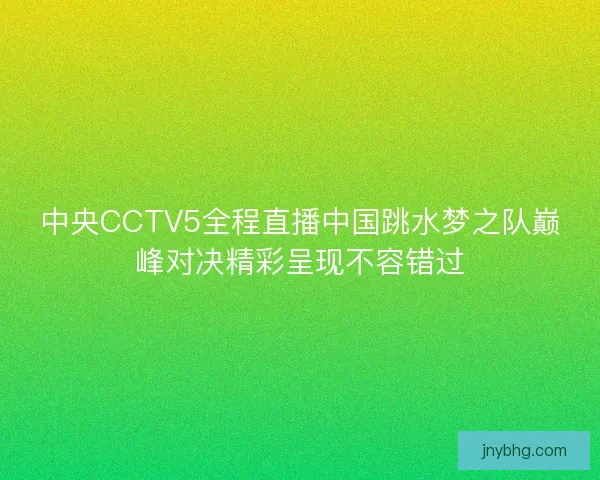 中央CCTV5全程直播中国跳水梦之队巅峰对决精彩呈现不容错过