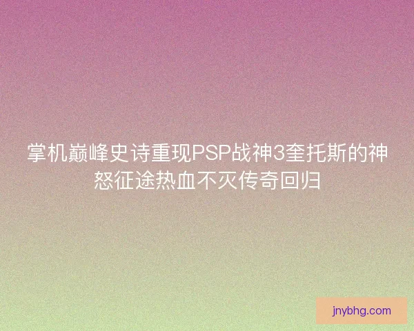 掌机巅峰史诗重现PSP战神3奎托斯的神怒征途热血不灭传奇回归