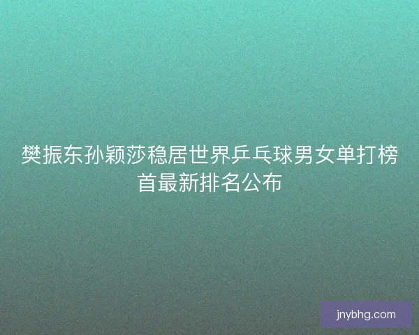 樊振东孙颖莎稳居世界乒乓球男女单打榜首最新排名公布