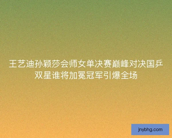王艺迪孙颖莎会师女单决赛巅峰对决国乒双星谁将加冕冠军引爆全场