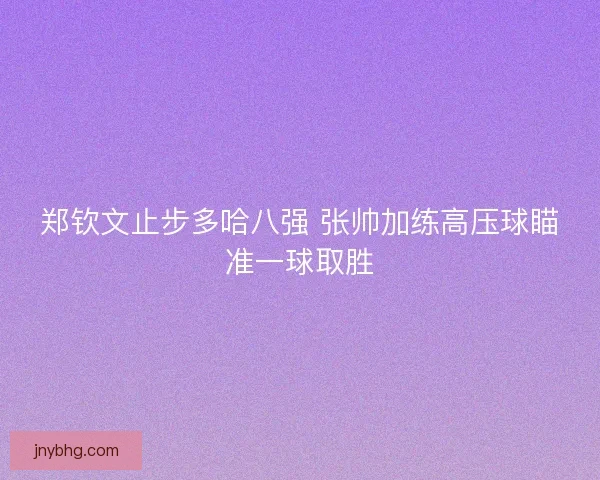 郑钦文止步多哈八强 张帅加练高压球瞄准一球取胜