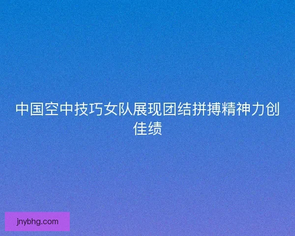 中国空中技巧女队展现团结拼搏精神力创佳绩