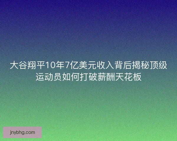 大谷翔平10年7亿美元收入背后揭秘顶级运动员如何打破薪酬天花板