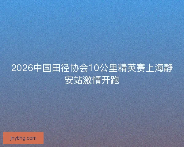 2026中国田径协会10公里精英赛上海静安站激情开跑