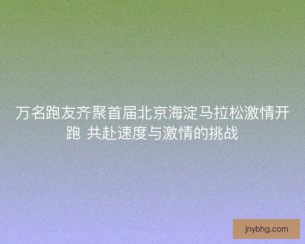 万名跑友齐聚首届北京海淀马拉松激情开跑 共赴速度与激情的挑战