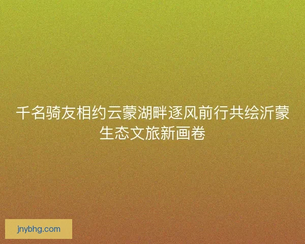 千名骑友相约云蒙湖畔逐风前行共绘沂蒙生态文旅新画卷