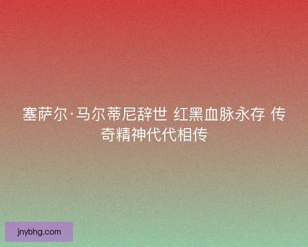 塞萨尔·马尔蒂尼辞世 红黑血脉永存 传奇精神代代相传
