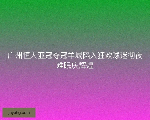 广州恒大亚冠夺冠羊城陷入狂欢球迷彻夜难眠庆辉煌