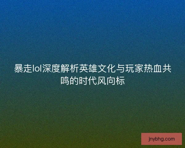 暴走lol深度解析英雄文化与玩家热血共鸣的时代风向标