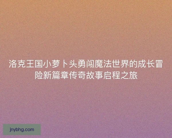 洛克王国小萝卜头勇闯魔法世界的成长冒险新篇章传奇故事启程之旅
