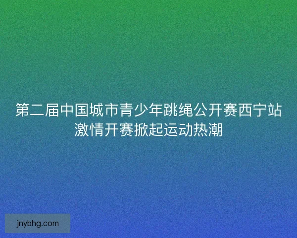 第二届中国城市青少年跳绳公开赛西宁站激情开赛掀起运动热潮