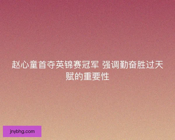 赵心童首夺英锦赛冠军 强调勤奋胜过天赋的重要性