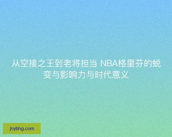 从空接之王到老将担当 NBA格里芬的蜕变与影响力与时代意义 从空接之王到老将担当 NBA格里芬的蜕变与影响力与时代意义