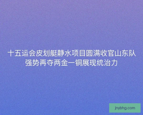 十五运会皮划艇静水项目圆满收官山东队强势再夺两金一铜展现统治力 十五运会皮划艇静水项目圆满收官山东队强势再夺两金一铜展现统治力