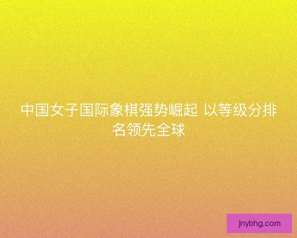 中国女子国际象棋强势崛起 以等级分排名领先全球 中国女子国际象棋强势崛起 以等级分排名领先全球