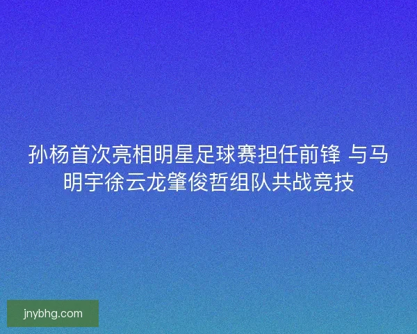 孙杨首次亮相明星足球赛担任前锋 与马明宇徐云龙肇俊哲组队共战竞技 孙杨首次亮相明星足球赛担任前锋 与马明宇徐云龙肇俊哲组队共战竞技
