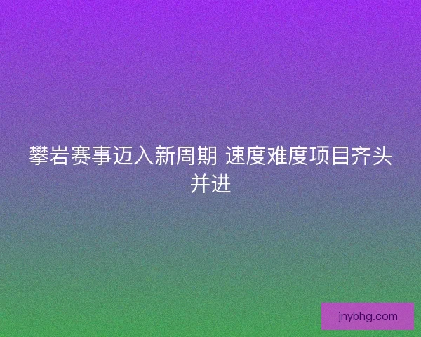 攀岩赛事迈入新周期 速度难度项目齐头并进