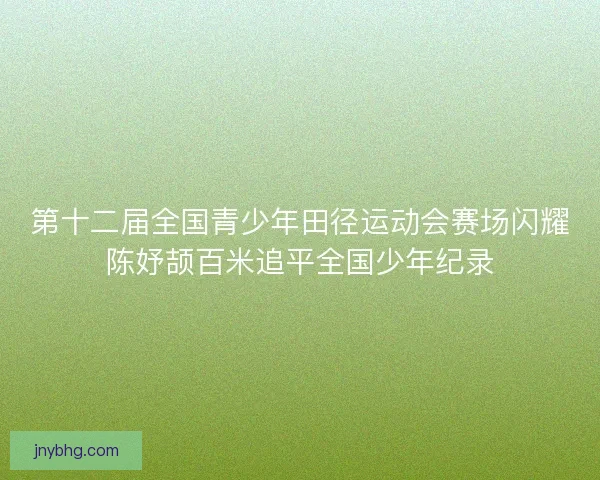 第十二届全国青少年田径运动会赛场闪耀陈妤颉百米追平全国少年纪录 第十二届全国青少年田径运动会赛场闪耀陈妤颉百米追平全国少年纪录