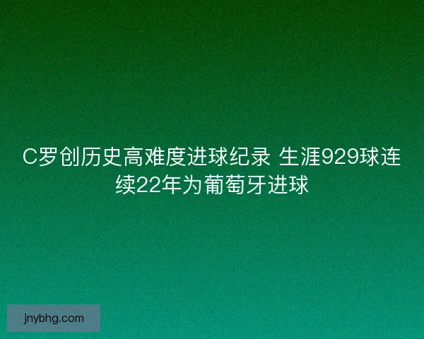 C罗创历史高难度进球纪录 生涯929球连续22年为葡萄牙进球