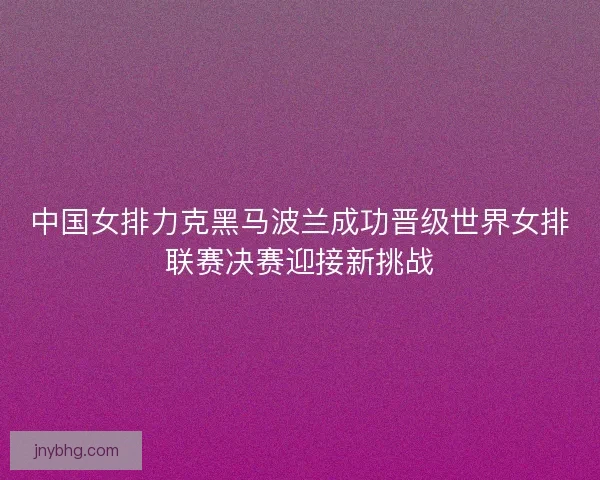 中国女排力克黑马波兰成功晋级世界女排联赛决赛迎接新挑战 中国女排力克黑马波兰成功晋级世界女排联赛决赛迎接新挑战