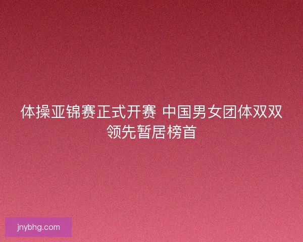 体操亚锦赛正式开赛 中国男女团体双双领先暂居榜首 体操亚锦赛正式开赛 中国男女团体双双领先暂居榜首