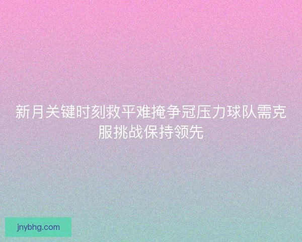 新月关键时刻救平难掩争冠压力球队需克服挑战保持领先 新月关键时刻救平难掩争冠压力球队需克服挑战保持领先
