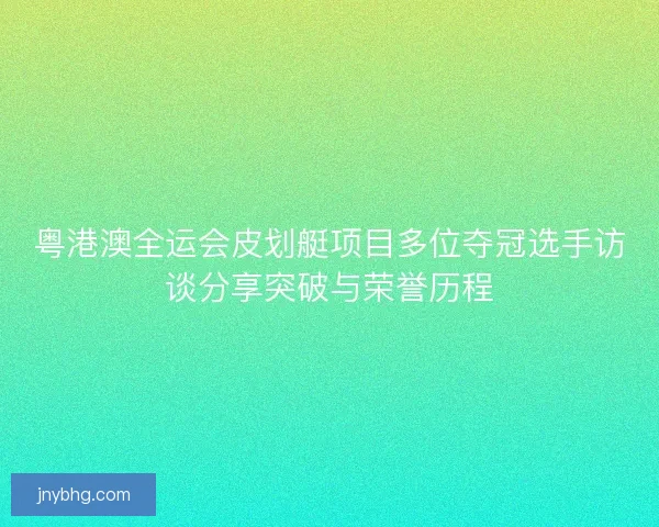 粤港澳全运会皮划艇项目多位夺冠选手访谈分享突破与荣誉历程