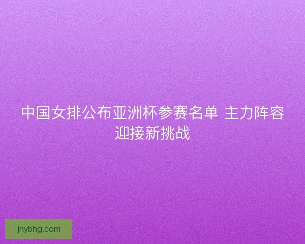 中国女排公布亚洲杯参赛名单 主力阵容迎接新挑战