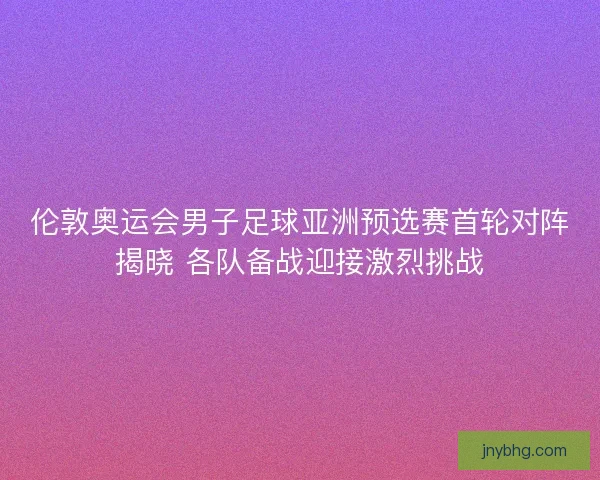 伦敦奥运会男子足球亚洲预选赛首轮对阵揭晓 各队备战迎接激烈挑战