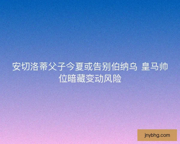 安切洛蒂父子今夏或告别伯纳乌 皇马帅位暗藏变动风险