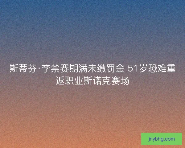 斯蒂芬·李禁赛期满未缴罚金 51岁恐难重返职业斯诺克赛场