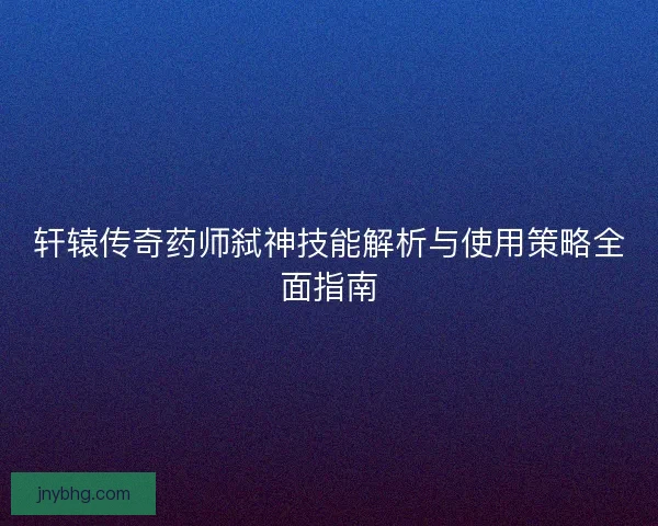 轩辕传奇药师弑神技能解析与使用策略全面指南