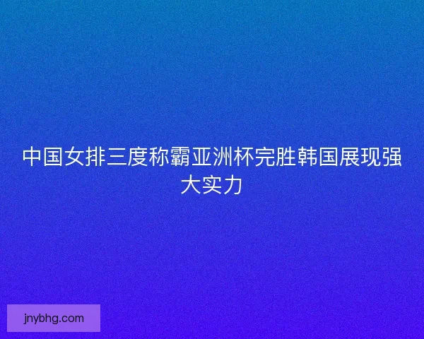 中国女排三度称霸亚洲杯完胜韩国展现强大实力