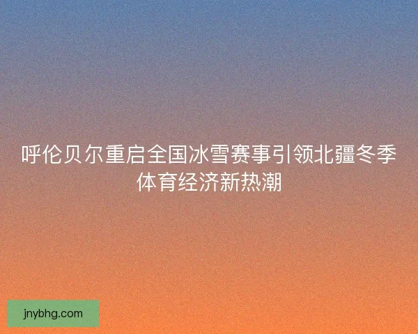 呼伦贝尔重启全国冰雪赛事引领北疆冬季体育经济新热潮