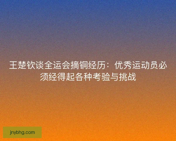 王楚钦谈全运会摘铜经历:优秀运动员必须经得起各种考验与挑战 王楚钦谈全运会摘铜经历:优秀运动员必须经得起各种考验与挑战