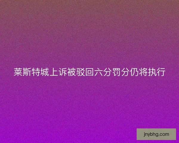 莱斯特城上诉被驳回六分罚分仍将执行 莱斯特城上诉被驳回六分罚分仍将执行